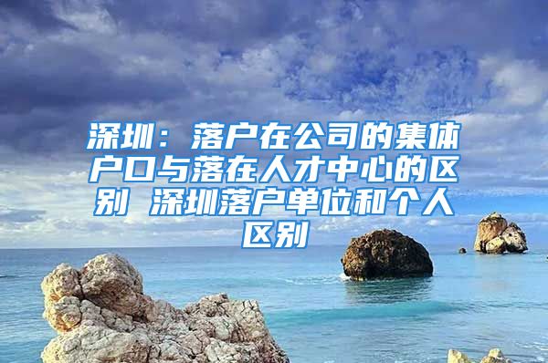 深圳：落戶在公司的集體戶口與落在人才中心的區(qū)別 深圳落戶單位和個(gè)人區(qū)別