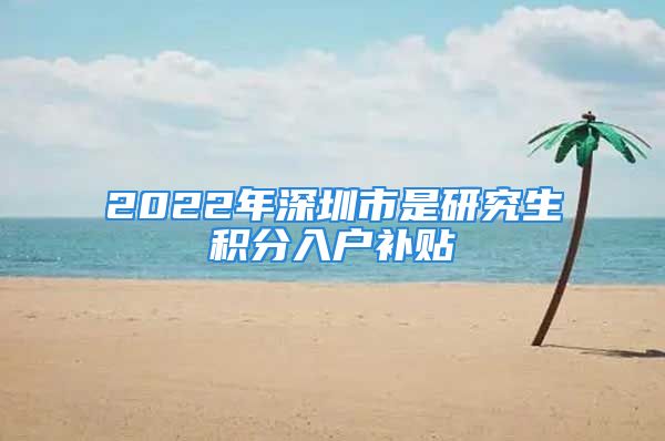 2022年深圳市是研究生積分入戶補貼