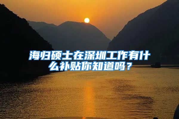 海歸碩士在深圳工作有什么補貼你知道嗎？