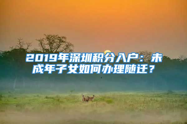 2019年深圳積分入戶：未成年子女如何辦理隨遷？