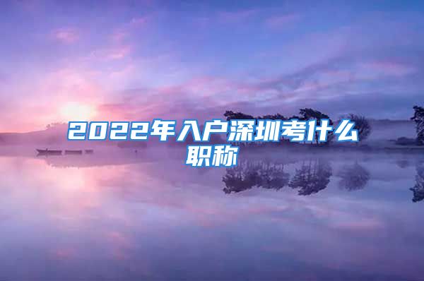 2022年入戶深圳考什么職稱