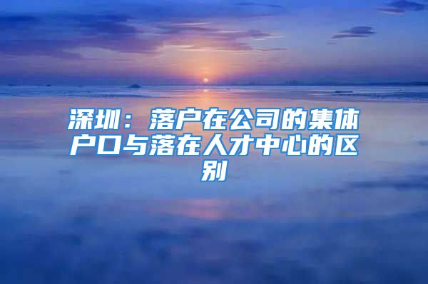 深圳：落戶在公司的集體戶口與落在人才中心的區(qū)別