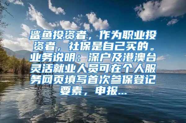 鯊魚投資者，作為職業(yè)投資者，社保是自己買的。業(yè)務(wù)說明：深戶及港澳臺靈活就業(yè)人員可在個人服務(wù)網(wǎng)頁填寫首次參保登記要素，申報...