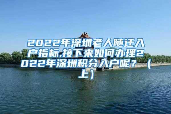 2022年深圳老人隨遷入戶指標(biāo),接下來如何辦理2022年深圳積分入戶呢？（上）