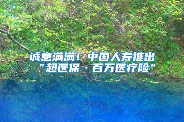 誠意滿滿！中國人壽推出“超醫(yī)?！ぐ偃f醫(yī)療險(xiǎn)”