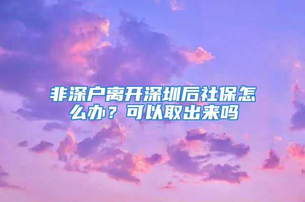 非深戶離開深圳后社保怎么辦？可以取出來嗎