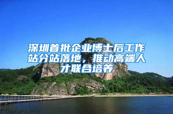 深圳首批企業(yè)博士后工作站分站落地，推動高端人才聯(lián)合培養(yǎng)