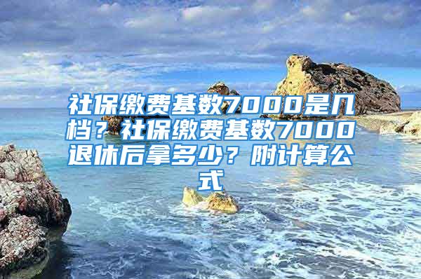 社保繳費(fèi)基數(shù)7000是幾檔？社保繳費(fèi)基數(shù)7000退休后拿多少？附計(jì)算公式