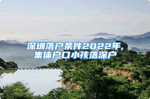 深圳落戶條件2022年,集體戶口小孩落深戶