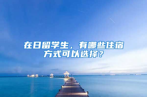 在日留學(xué)生，有哪些住宿方式可以選擇？