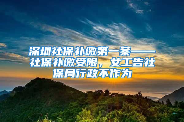 深圳社保補繳第一案——社保補繳受限，女工告社保局行政不作為