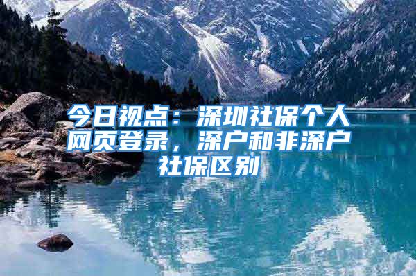 今日視點：深圳社保個人網(wǎng)頁登錄，深戶和非深戶社保區(qū)別