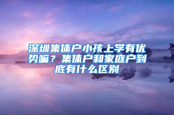 深圳集體戶小孩上學(xué)有優(yōu)勢(shì)嘛？集體戶和家庭戶到底有什么區(qū)別