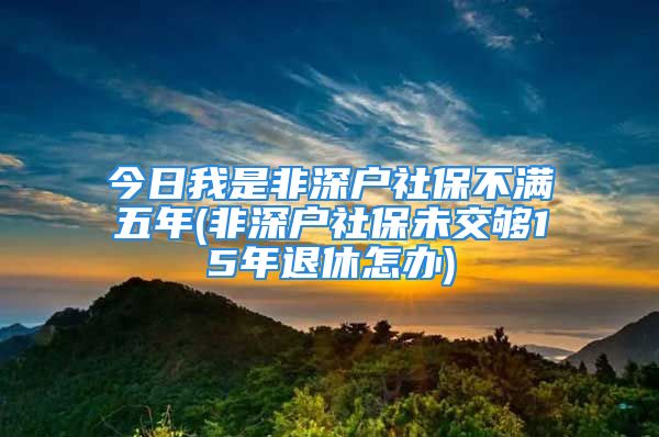 今日我是非深戶社保不滿五年(非深戶社保未交夠15年退休怎辦)