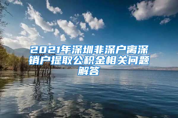 2021年深圳非深戶(hù)離深銷(xiāo)戶(hù)提取公積金相關(guān)問(wèn)題解答