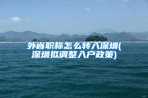 外省職稱怎么轉(zhuǎn)入深圳(深圳擬調(diào)整入戶政策)