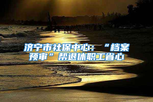 濟(jì)寧市社保中心：“檔案預(yù)審”幫退休職工省心