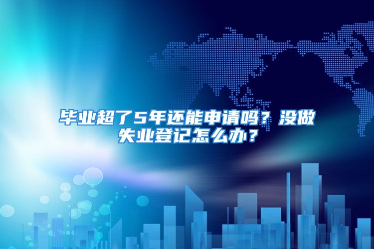 畢業(yè)超了5年還能申請嗎？沒做失業(yè)登記怎么辦？