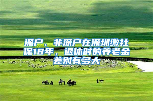 深戶、非深戶在深圳繳社保18年，退休時的養(yǎng)老金差別有多大