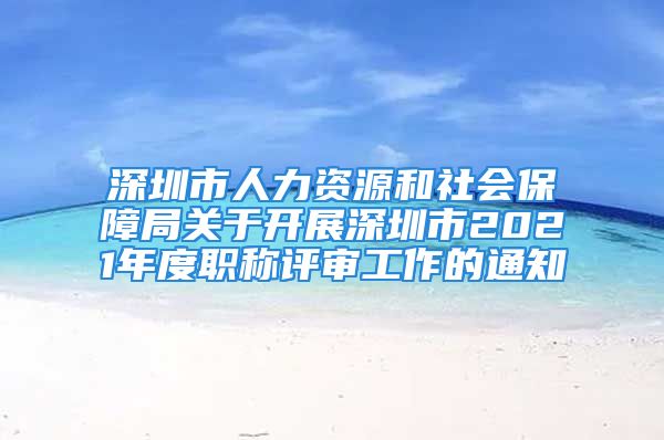 深圳市人力資源和社會(huì)保障局關(guān)于開展深圳市2021年度職稱評(píng)審工作的通知