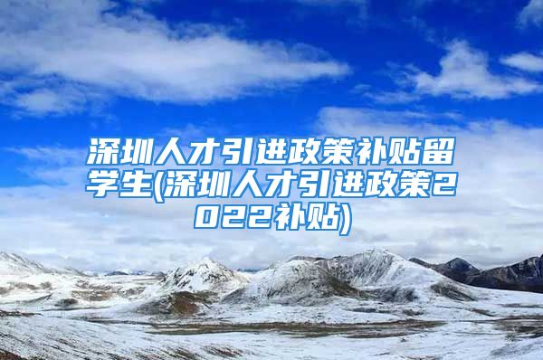 深圳人才引進(jìn)政策補(bǔ)貼留學(xué)生(深圳人才引進(jìn)政策2022補(bǔ)貼)