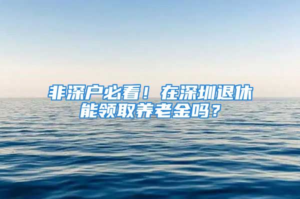 非深戶(hù)必看！在深圳退休能領(lǐng)取養(yǎng)老金嗎？