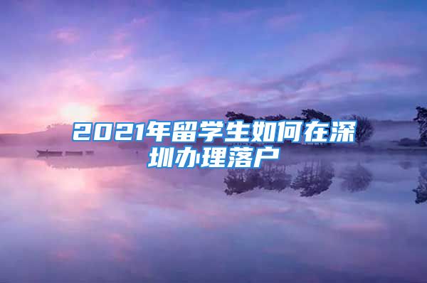 2021年留學(xué)生如何在深圳辦理落戶