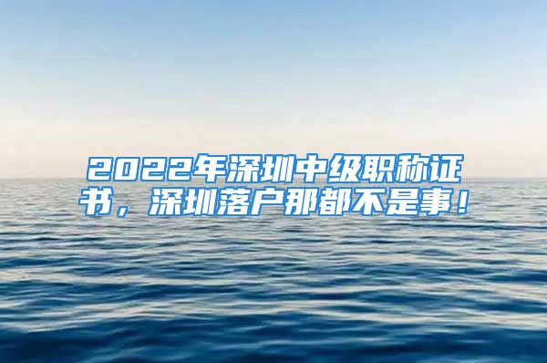 2022年深圳中級職稱證書，深圳落戶那都不是事！