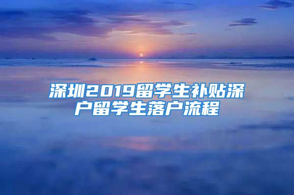 深圳2019留學生補貼深戶留學生落戶流程