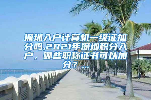 深圳入戶計算機一級證加分嗎,2021年深圳積分入戶，哪些職稱證書可以加分？...