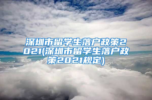 深圳市留學生落戶政策2021(深圳市留學生落戶政策2021規(guī)定)