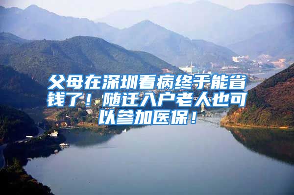 父母在深圳看病終于能省錢了！隨遷入戶老人也可以參加醫(yī)保！