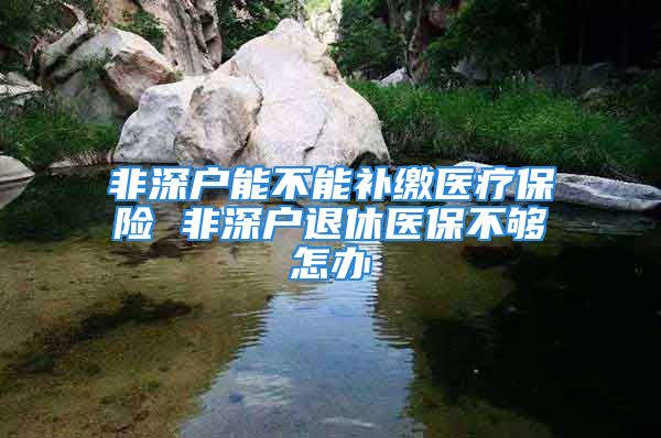 非深戶能不能補(bǔ)繳醫(yī)療保險(xiǎn) 非深戶退休醫(yī)保不夠怎辦