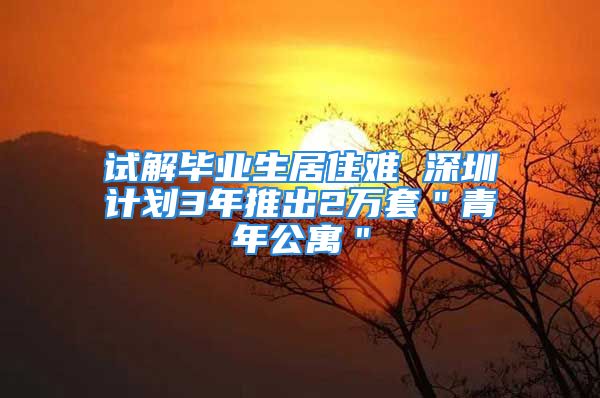 試解畢業(yè)生居住難 深圳計(jì)劃3年推出2萬套＂青年公寓＂