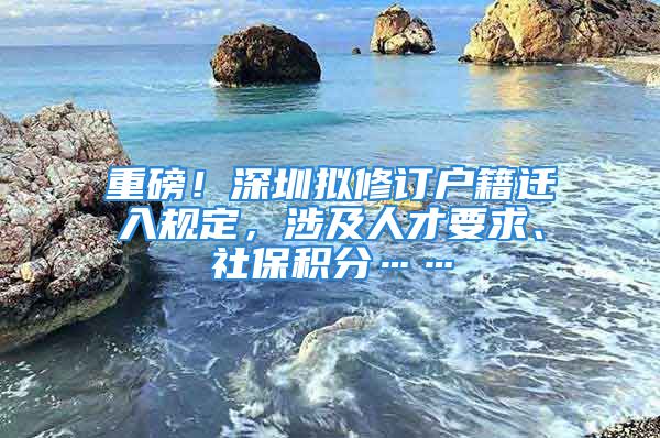 重磅！深圳擬修訂戶籍遷入規(guī)定，涉及人才要求、社保積分……