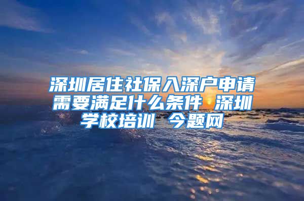 深圳居住社保入深戶申請需要滿足什么條件 深圳學校培訓 今題網(wǎng)