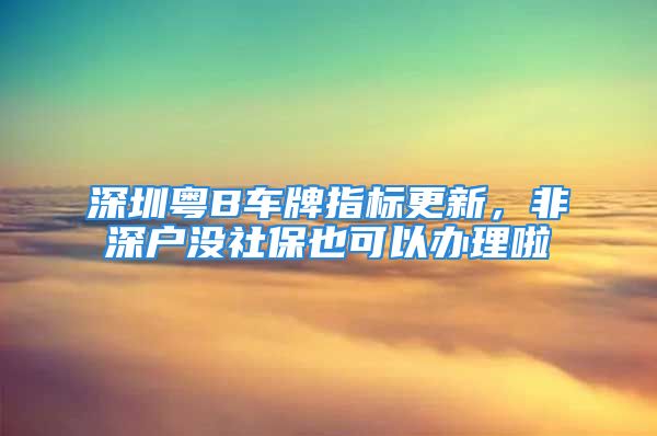 深圳粵B車牌指標(biāo)更新，非深戶沒社保也可以辦理啦