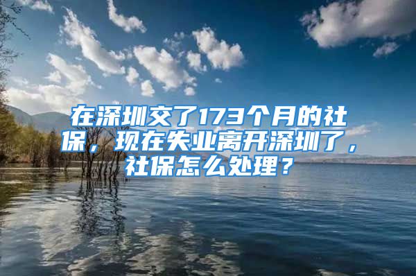 在深圳交了173個(gè)月的社保，現(xiàn)在失業(yè)離開深圳了，社保怎么處理？