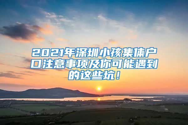 2021年深圳小孩集體戶口注意事項及你可能遇到的這些坑！