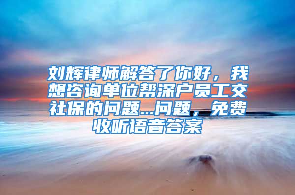 劉輝律師解答了你好，我想咨詢單位幫深戶員工交社保的問(wèn)題...問(wèn)題，免費(fèi)收聽(tīng)語(yǔ)音答案