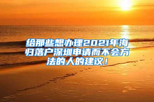 給那些想辦理2021年海歸落戶深圳申請(qǐng)而不會(huì)方法的人的建議！