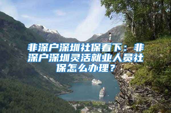 非深戶深圳社?？聪拢悍巧顟羯钲陟`活就業(yè)人員社保怎么辦理？