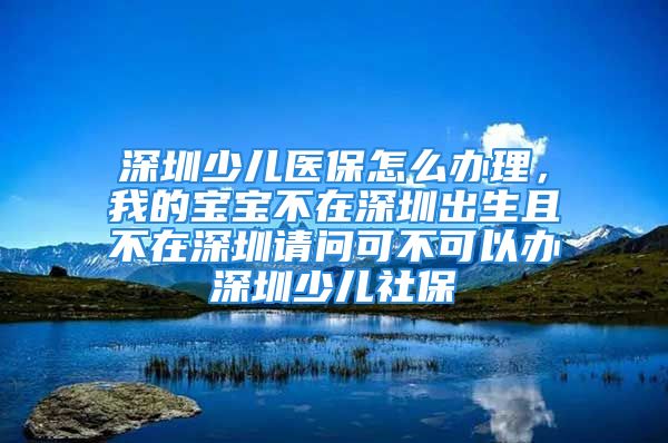 深圳少兒醫(yī)保怎么辦理，我的寶寶不在深圳出生且不在深圳請(qǐng)問可不可以辦深圳少兒社保