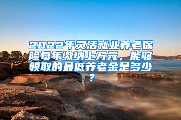 2022年靈活就業(yè)養(yǎng)老保險(xiǎn)每年繳納上萬元，能夠領(lǐng)取的最低養(yǎng)老金是多少？