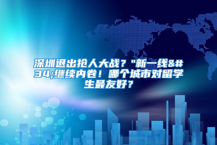 深圳退出搶人大戰(zhàn)？"新一線"繼續(xù)內(nèi)卷！哪個城市對留學生最友好？