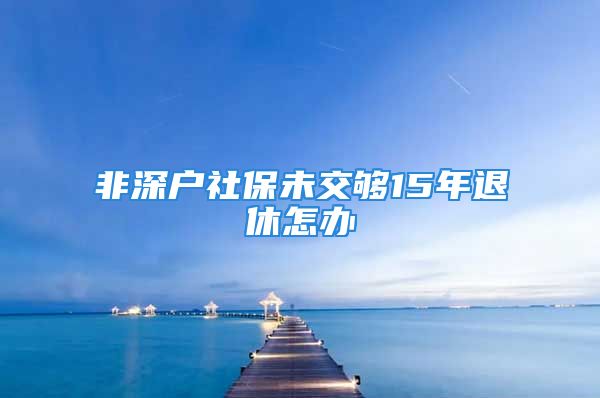 非深戶社保未交夠15年退休怎辦