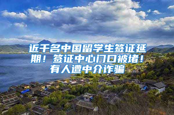 近千名中國(guó)留學(xué)生簽證延期！簽證中心門口被堵！有人遭中介詐騙