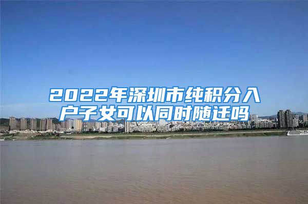 2022年深圳市純積分入戶(hù)子女可以同時(shí)隨遷嗎