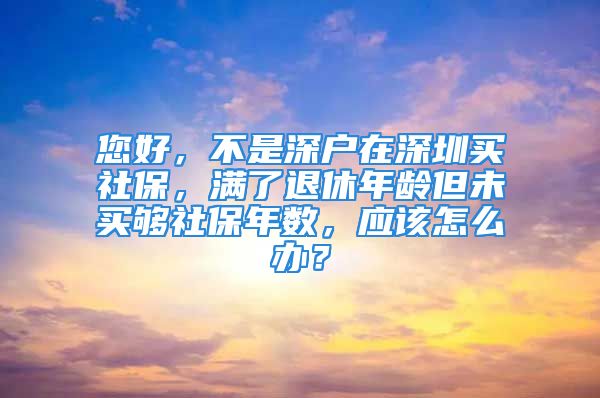 您好，不是深戶在深圳買社保，滿了退休年齡但未買夠社保年數(shù)，應(yīng)該怎么辦？