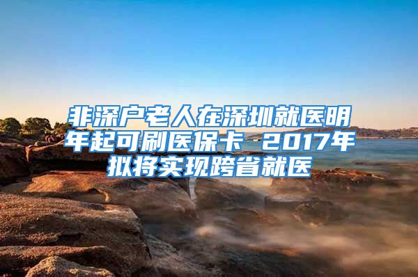 非深戶老人在深圳就醫(yī)明年起可刷醫(yī)?？?2017年擬將實現(xiàn)跨省就醫(yī)